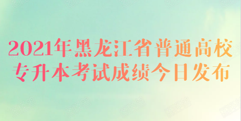 2021年黑龙江省普通高校专升本考试成绩今日发布